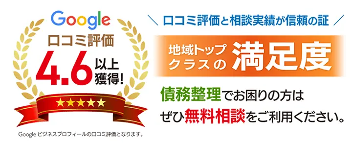 Google 口コミ評価 4.6以上獲得！（※Google ビジネスプロフィールの口コミ評価となります）／口コミ評価と相談実績が信頼の証／地域トップクラスの満足度／債務整理でお困りの方はぜひ無料相談をご利用ください。